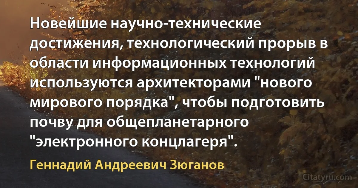 Новейшие научно-технические достижения, технологический прорыв в области информационных технологий используются архитекторами "нового мирового порядка", чтобы подготовить почву для общепланетарного "электронного концлагеря". (Геннадий Андреевич Зюганов)