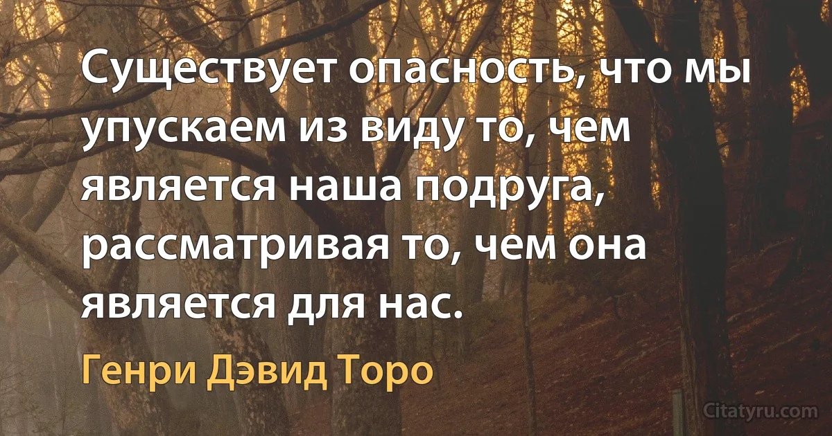 Существует опасность, что мы упускаем из виду то, чем является наша подруга, рассматривая то, чем она является для нас. (Генри Дэвид Торо)