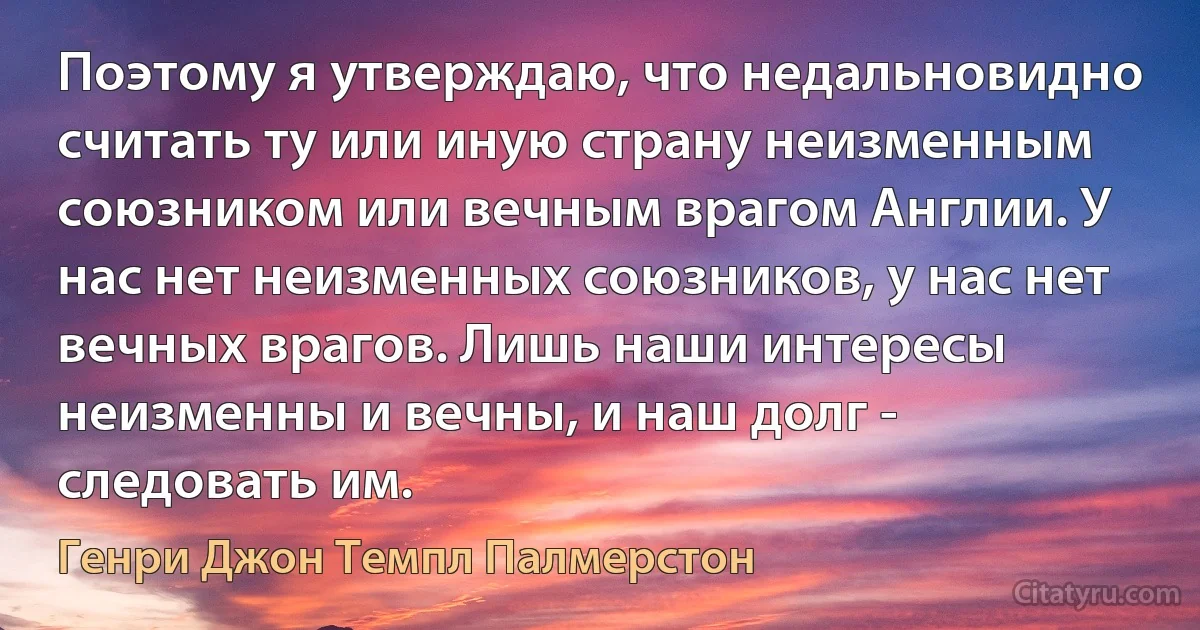 Поэтому я утверждаю, что недальновидно считать ту или иную страну неизменным союзником или вечным врагом Англии. У нас нет неизменных союзников, у нас нет вечных врагов. Лишь наши интересы неизменны и вечны, и наш долг - следовать им. (Генри Джон Темпл Палмерстон)