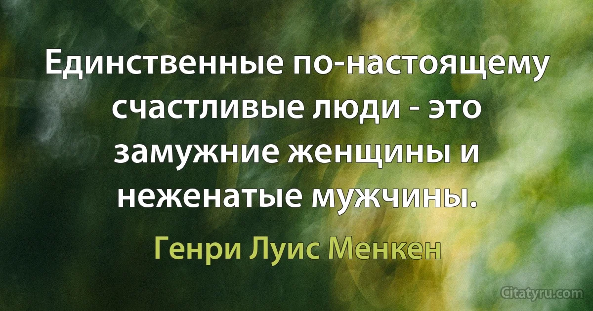 Единственные по-настоящему счастливые люди - это замужние женщины и неженатые мужчины. (Генри Луис Менкен)