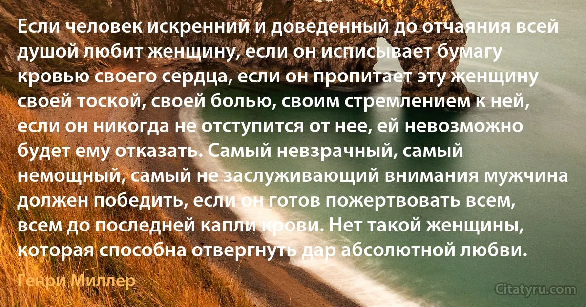 Если человек искренний и доведенный до отчаяния всей душой любит женщину, если он исписывает бумагу кровью своего сердца, если он пропитает эту женщину своей тоской, своей болью, своим стремлением к ней, если он никогда не отступится от нее, ей невозможно будет ему отказать. Самый невзрачный, самый немощный, самый не заслуживающий внимания мужчина должен победить, если он готов пожертвовать всем, всем до последней капли крови. Нет такой женщины, которая способна отвергнуть дар абсолютной любви. (Генри Миллер)