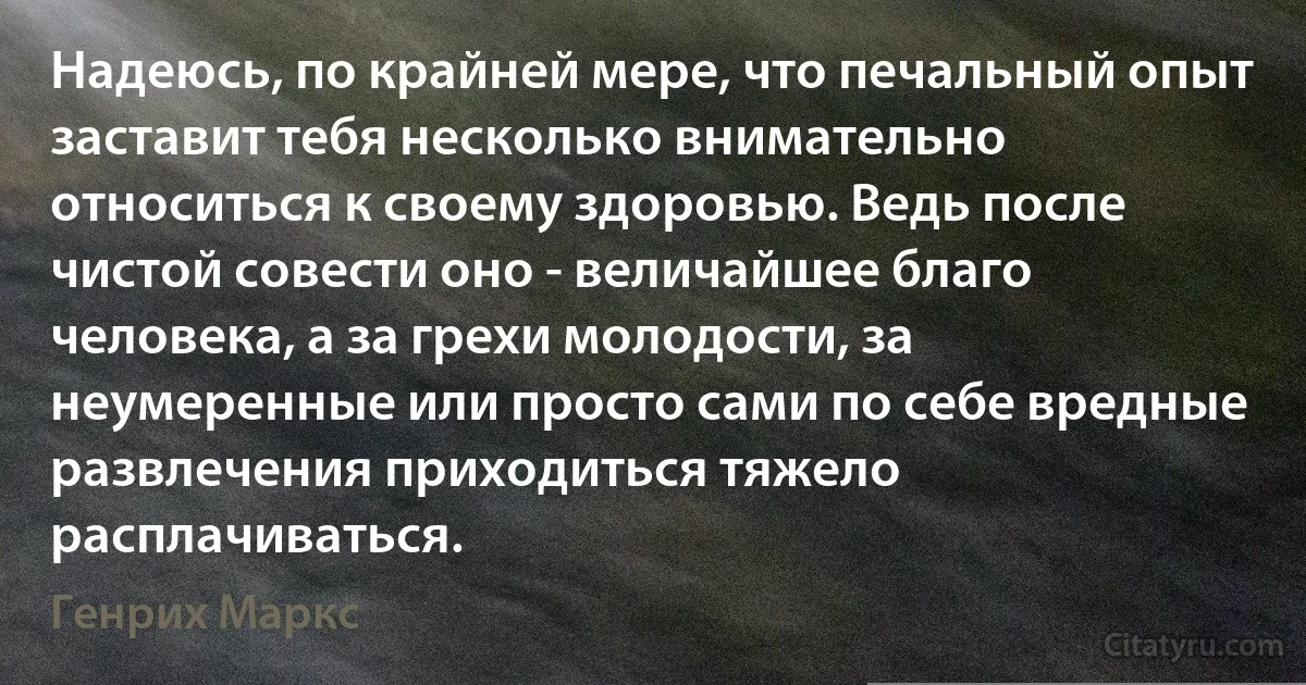 Надеюсь, по крайней мере, что печальный опыт заставит тебя несколько внимательно относиться к своему здоровью. Ведь после чистой совести оно - величайшее благо человека, а за грехи молодости, за неумеренные или просто сами по себе вредные развлечения приходиться тяжело расплачиваться. (Генрих Маркс)