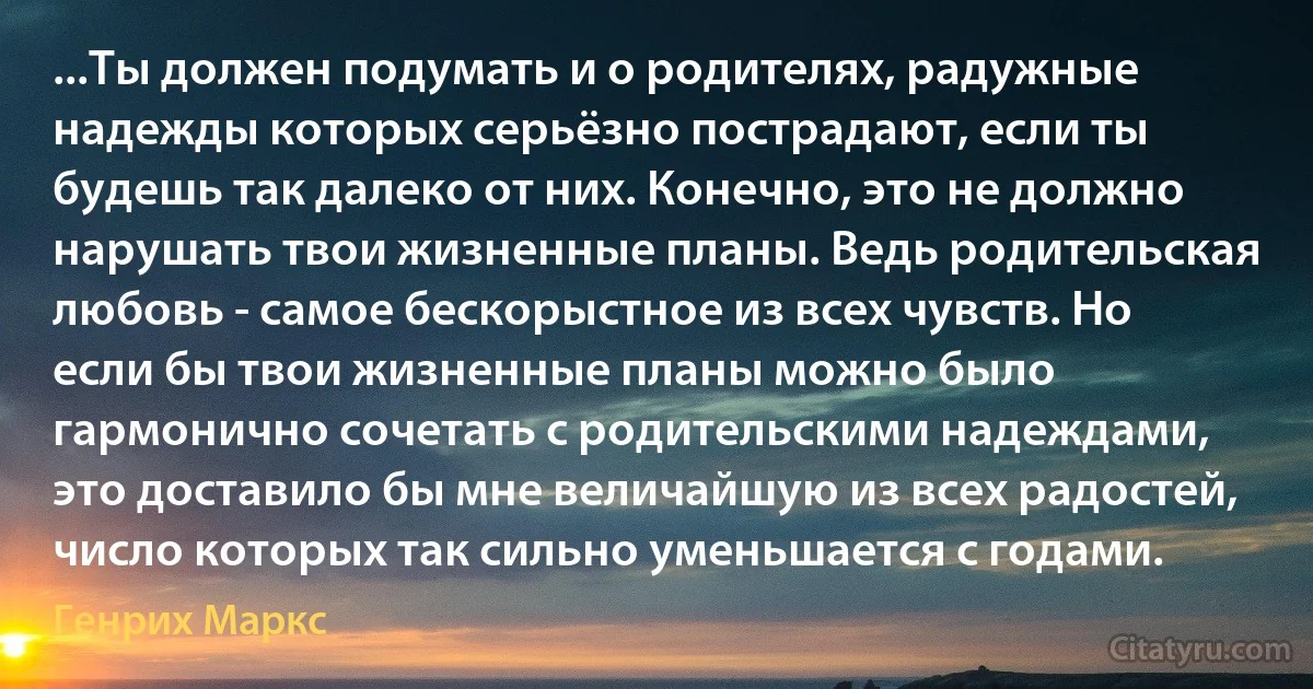 ...Ты должен подумать и о родителях, радужные надежды которых серьёзно пострадают, если ты будешь так далеко от них. Конечно, это не должно нарушать твои жизненные планы. Ведь родительская любовь - самое бескорыстное из всех чувств. Но если бы твои жизненные планы можно было гармонично сочетать с родительскими надеждами, это доставило бы мне величайшую из всех радостей, число которых так сильно уменьшается с годами. (Генрих Маркс)