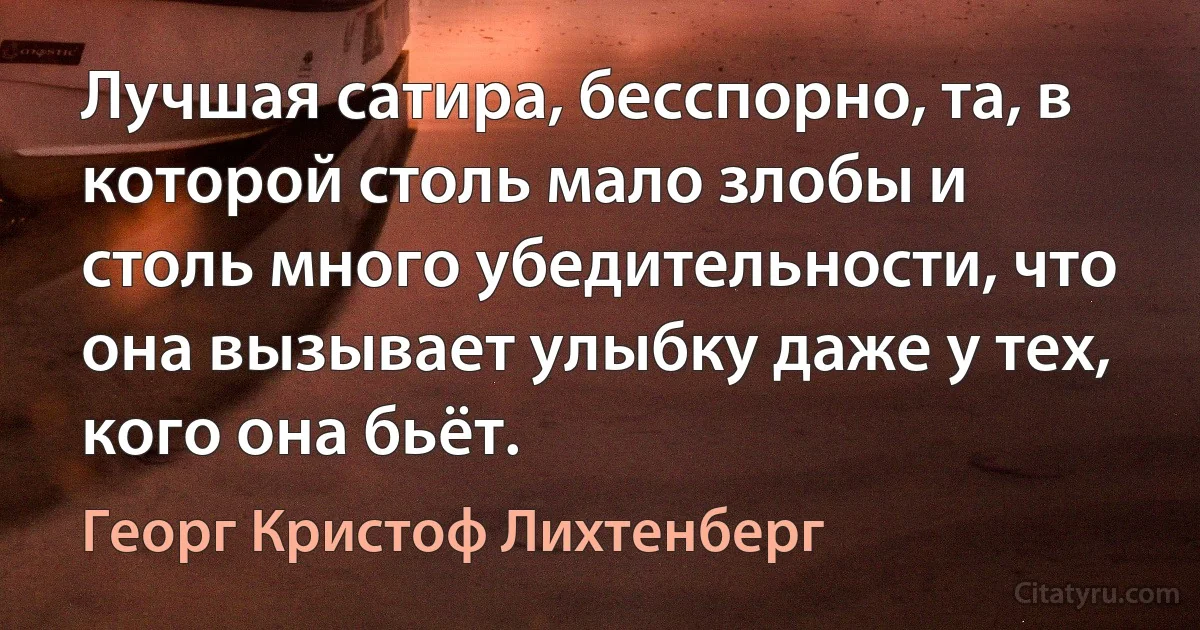 Лучшая сатира, бесспорно, та, в которой столь мало злобы и столь много убедительности, что она вызывает улыбку даже у тех, кого она бьёт. (Георг Кристоф Лихтенберг)