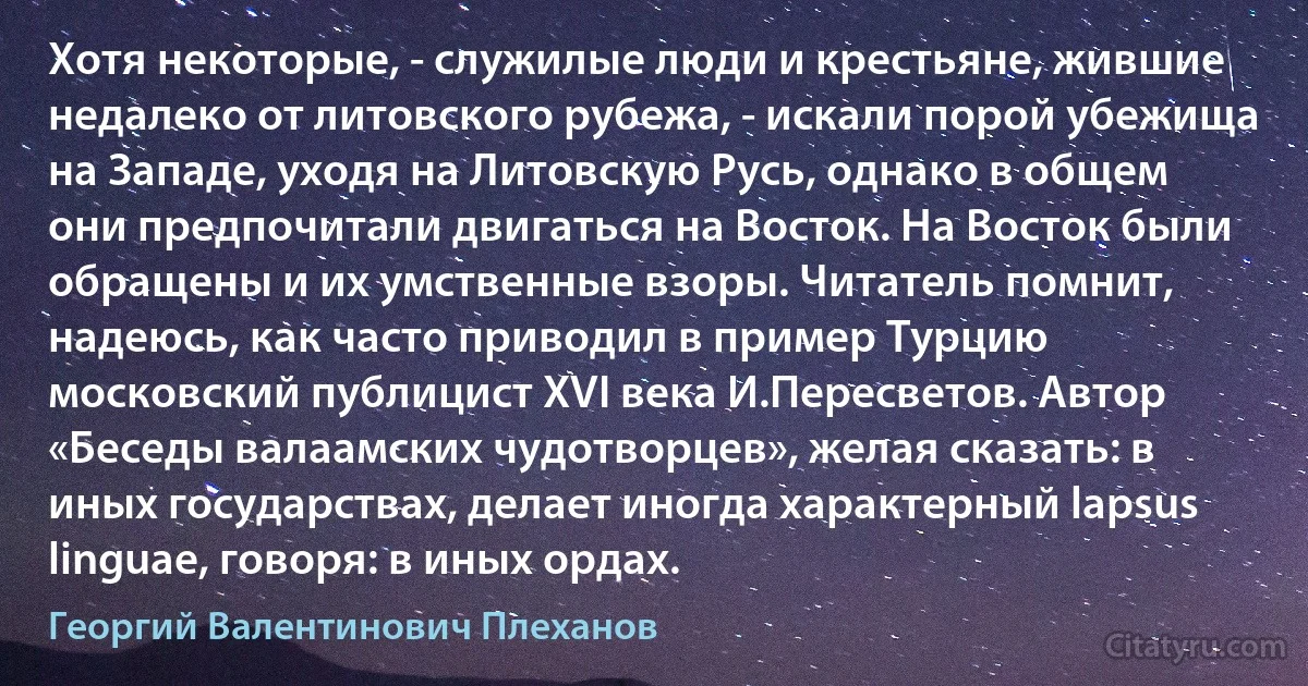 Хотя некоторые, - служилые люди и крестьяне, жившие недалеко от литовского рубежа, - искали порой убежища на Западе, уходя на Литовскую Русь, однако в общем они предпочитали двигаться на Восток. На Восток были обращены и их умственные взоры. Читатель помнит, надеюсь, как часто приводил в пример Турцию московский публицист XVI века И.Пересветов. Автор «Беседы валаамских чудотворцев», желая сказать: в иных государствах, делает иногда характерный lapsus linguae, говоря: в иных ордах. (Георгий Валентинович Плеханов)