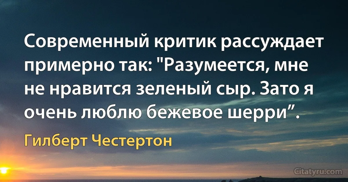 Современный критик рассуждает примерно так: "Разумеется, мне не нравится зеленый сыр. Зато я очень люблю бежевое шерри”. (Гилберт Честертон)