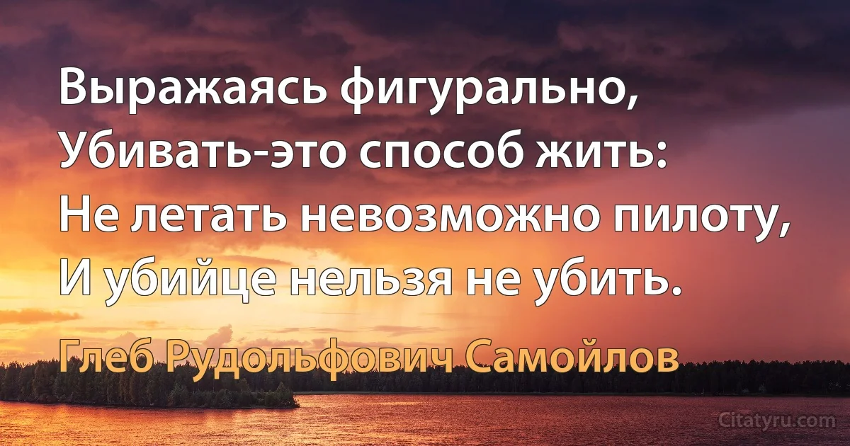 Выражаясь фигурально,
Убивать-это способ жить:
Не летать невозможно пилоту,
И убийце нельзя не убить. (Глеб Рудольфович Самойлов)