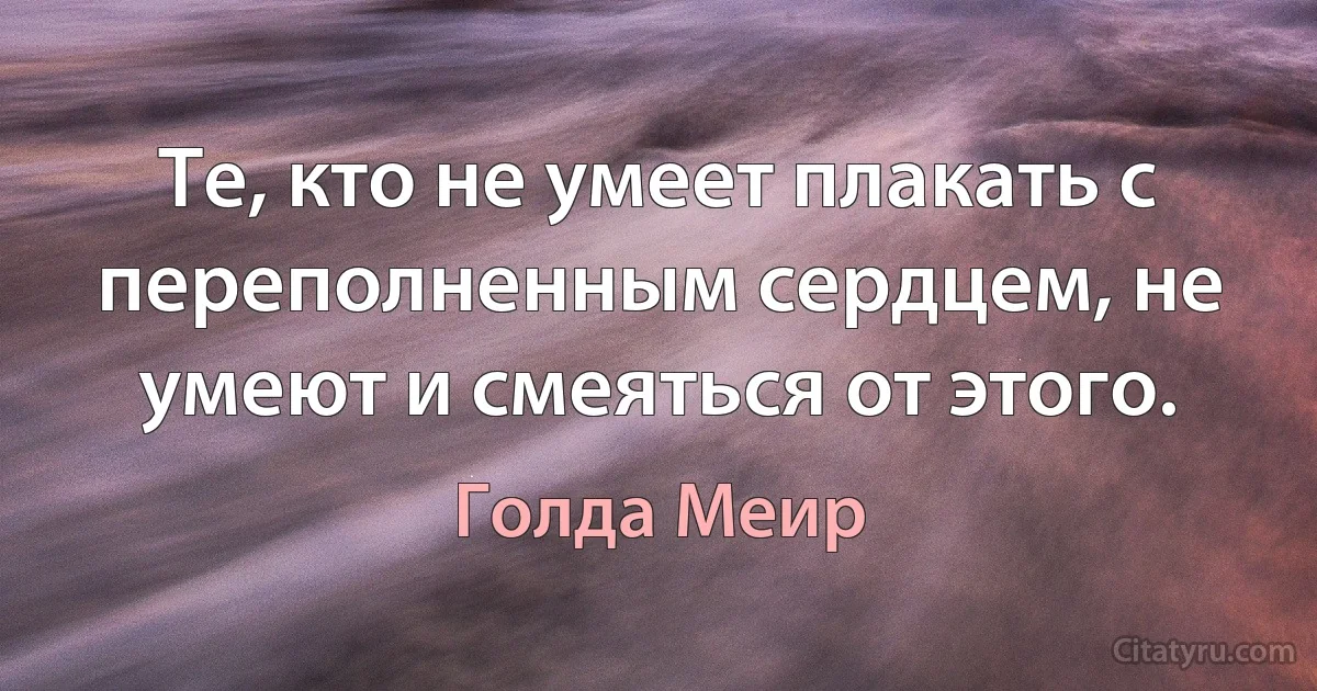 Те, кто не умеет плакать с переполненным сердцем, не умеют и смеяться от этого. (Голда Меир)