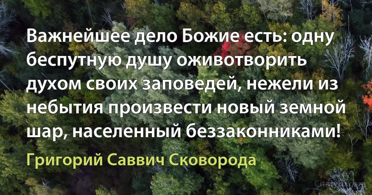 Важнейшее дело Божие есть: одну беспутную душу оживотворить духом своих заповедей, нежели из небытия произвести новый земной шар, населенный беззаконниками! (Григорий Саввич Сковорода)