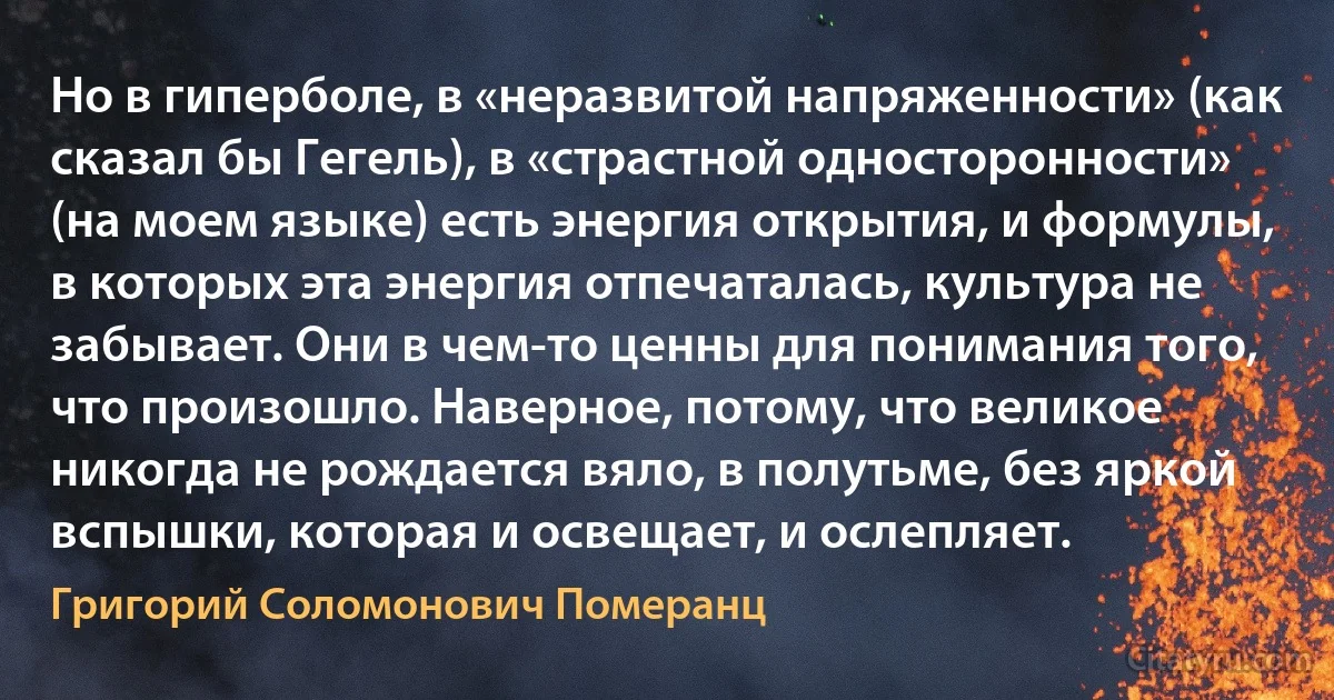 Но в гиперболе, в «неразвитой напряженности» (как сказал бы Гегель), в «страстной односторонности» (на моем языке) есть энергия открытия, и формулы, в которых эта энергия отпечаталась, культура не забывает. Они в чем-то ценны для понимания того, что произошло. Наверное, потому, что великое никогда не рождается вяло, в полутьме, без яркой вспышки, которая и освещает, и ослепляет. (Григорий Соломонович Померанц)