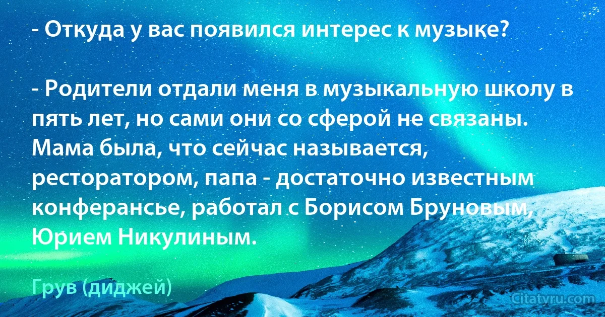 - Откуда у вас появился интерес к музыке?

- Родители отдали меня в музыкальную школу в пять лет, но сами они со сферой не связаны. Мама была, что сейчас называется, ресторатором, папа - достаточно известным конферансье, работал с Борисом Бруновым, Юрием Никулиным. (Грув (диджей))