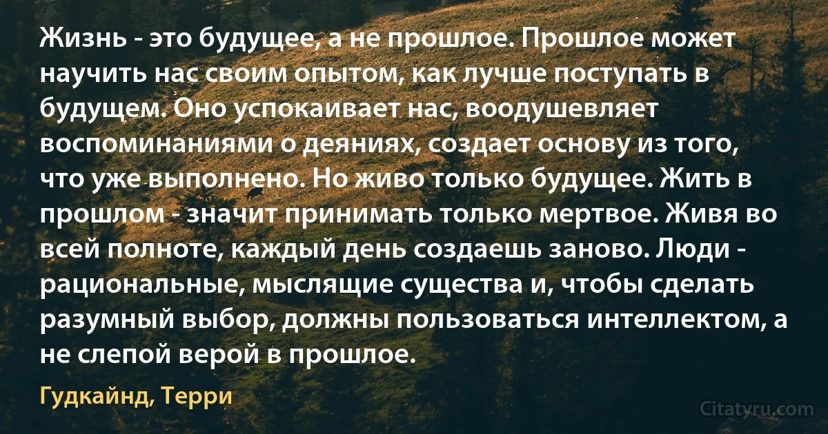 Жизнь - это будущее, а не прошлое. Прошлое может научить нас своим опытом, как лучше поступать в будущем. Оно успокаивает нас, воодушевляет воспоминаниями о деяниях, создает основу из того, что уже выполнено. Но живо только будущее. Жить в прошлом - значит принимать только мертвое. Живя во всей полноте, каждый день создаешь заново. Люди - рациональные, мыслящие существа и, чтобы сделать разумный выбор, должны пользоваться интеллектом, а не слепой верой в прошлое. (Гудкайнд, Терри)