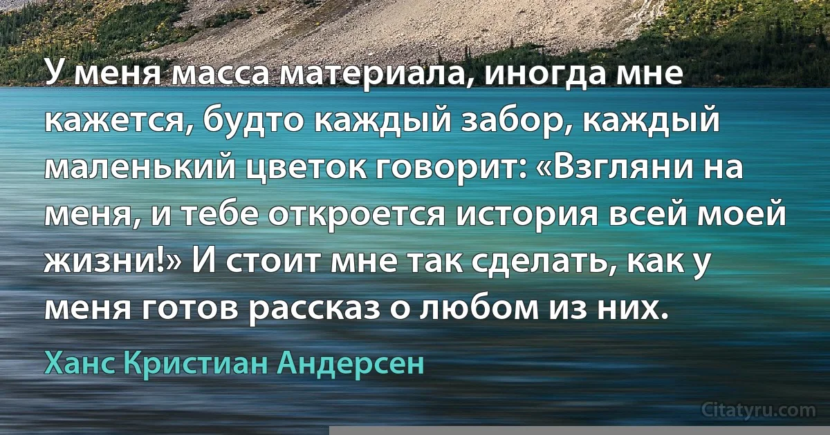 У меня масса материала, иногда мне кажется, будто каждый забор, каждый маленький цветок говорит: «Взгляни на меня, и тебе откроется история всей моей жизни!» И стоит мне так сделать, как у меня готов рассказ о любом из них. (Ханс Кристиан Андерсен)