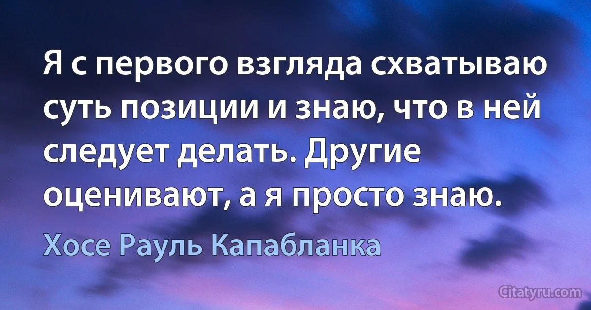 Я с первого взгляда схватываю суть позиции и знаю, что в ней следует делать. Другие оценивают, а я просто знаю. (Хосе Рауль Капабланка)