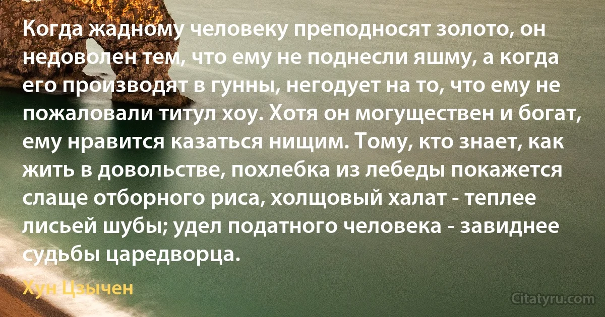 Когда жадному человеку преподносят золото, он недоволен тем, что ему не поднесли яшму, а когда его производят в гунны, негодует на то, что ему не пожаловали титул хоу. Хотя он могуществен и богат, ему нравится казаться нищим. Тому, кто знает, как жить в довольстве, похлебка из лебеды покажется слаще отборного риса, холщовый халат - теплее лисьей шубы; удел податного человека - завиднее судьбы царедворца. (Хун Цзычен)