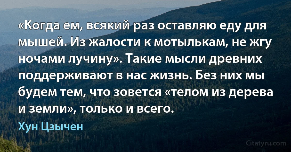 «Когда ем, всякий раз оставляю еду для мышей. Из жалости к мотылькам, не жгу ночами лучину». Такие мысли древних поддерживают в нас жизнь. Без них мы будем тем, что зовется «телом из дерева и земли», только и всего. (Хун Цзычен)