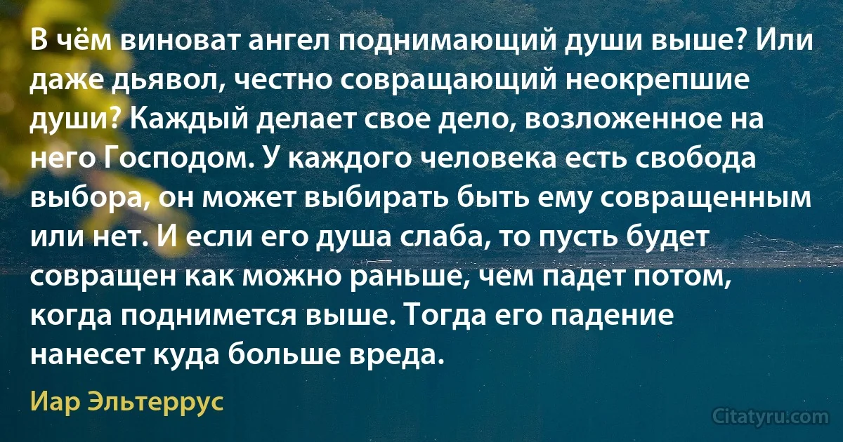 В чём виноват ангел поднимающий души выше? Или даже дьявол, честно совращающий неокрепшие души? Каждый делает свое дело, возложенное на него Господом. У каждого человека есть свобода выбора, он может выбирать быть ему совращенным или нет. И если его душа слаба, то пусть будет совращен как можно раньше, чем падет потом, когда поднимется выше. Тогда его падение нанесет куда больше вреда. (Иар Эльтеррус)