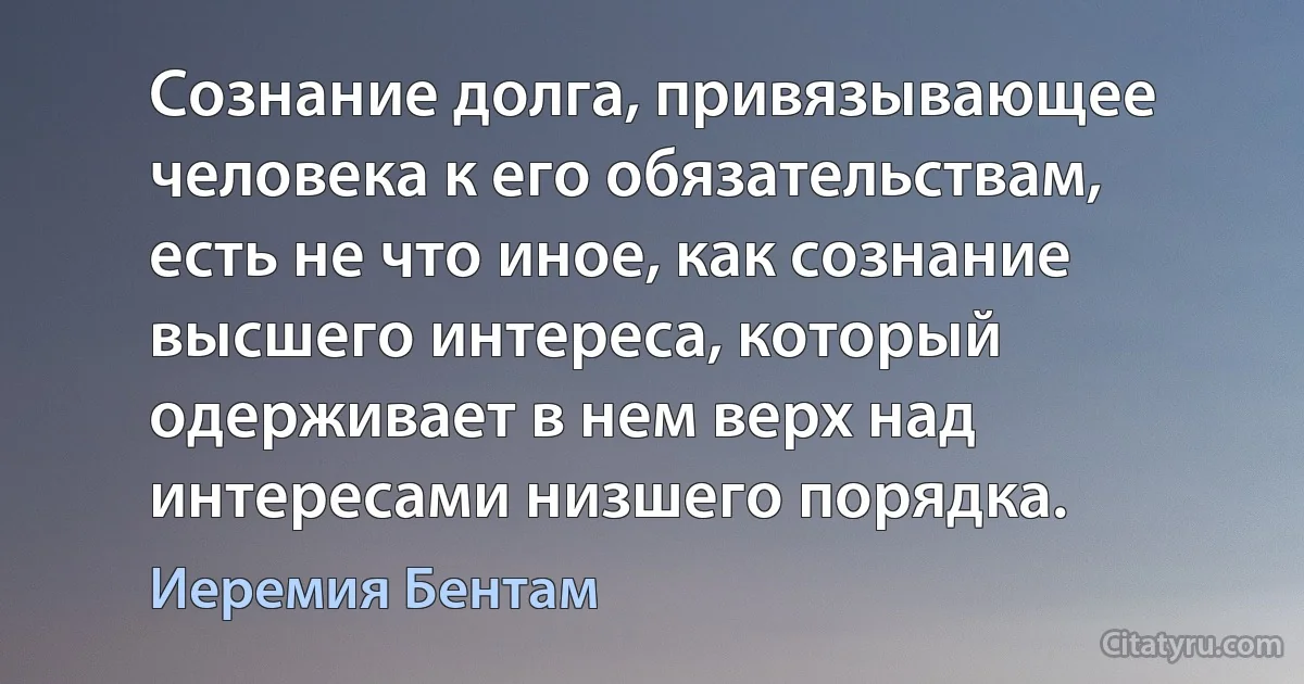 Сознание долга, привязывающее человека к его обязательствам, есть не что иное, как сознание высшего интереса, который одерживает в нем верх над интересами низшего порядка. (Иеремия Бентам)