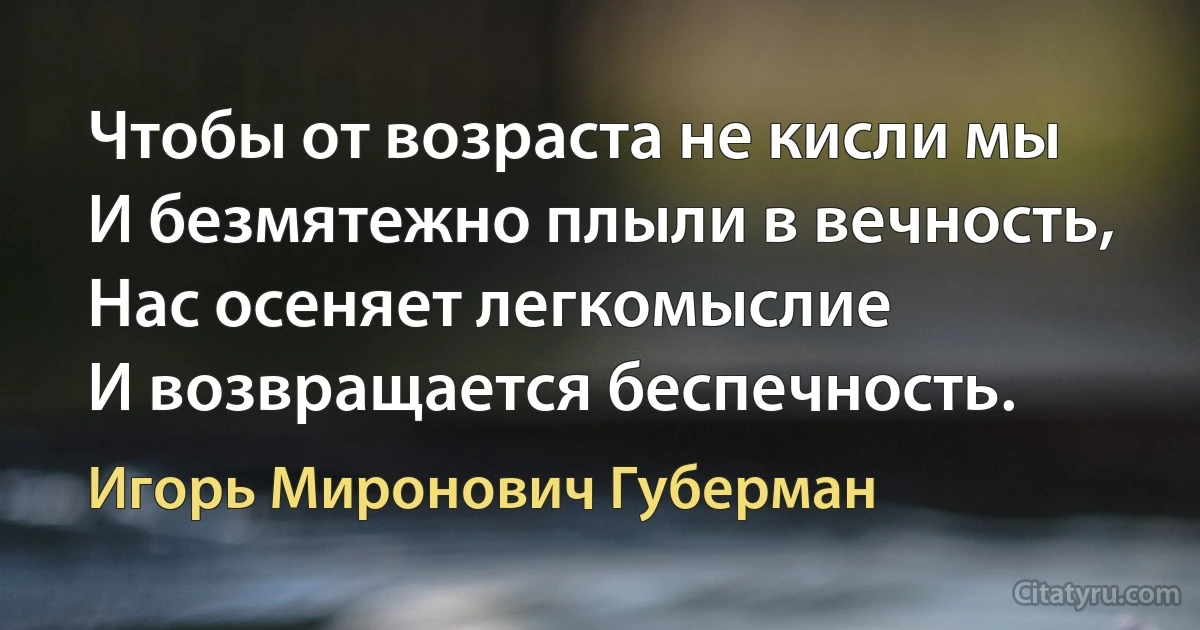 Чтобы от возраста не кисли мы
И безмятежно плыли в вечность,
Нас осеняет легкомыслие
И возвращается беспечность. (Игорь Миронович Губерман)