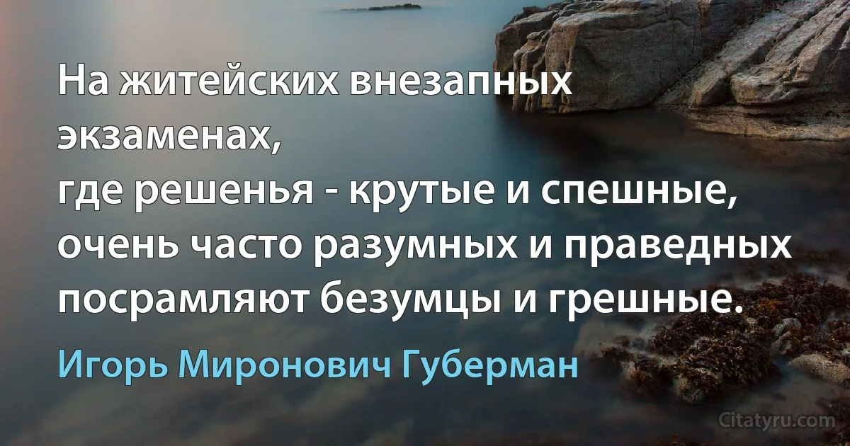 На житейских внезапных экзаменах,
где решенья - крутые и спешные,
очень часто разумных и праведных
посрамляют безумцы и грешные. (Игорь Миронович Губерман)