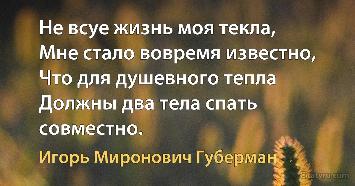 Не всуе жизнь моя текла,
Мне стало вовремя известно,
Что для душевного тепла
Должны два тела спать совместно. (Игорь Миронович Губерман)