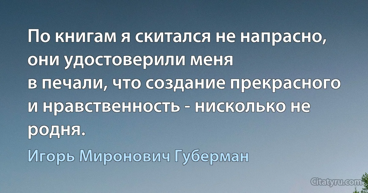 По книгам я скитался не напрасно,
они удостоверили меня
в печали, что создание прекрасного
и нравственность - нисколько не родня. (Игорь Миронович Губерман)