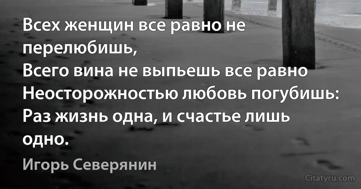 Всех женщин все равно не перелюбишь,
Всего вина не выпьешь все равно 
Неосторожностью любовь погубишь:
Раз жизнь одна, и счастье лишь одно. (Игорь Северянин)