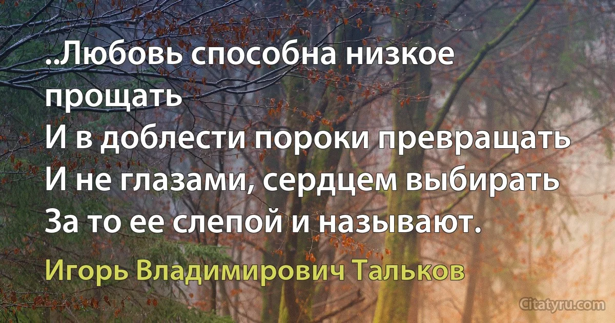 ..Любовь способна низкое прощать
И в доблести пороки превращать
И не глазами, сердцем выбирать
За то ее слепой и называют. (Игорь Владимирович Тальков)