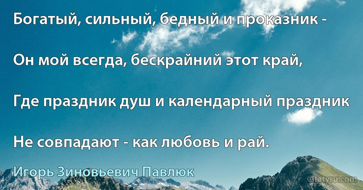 Богатый, сильный, бедный и проказник -

Он мой всегда, бескрайний этот край,

Где праздник душ и календарный праздник

Не совпадают - как любовь и рай. (Игорь Зиновьевич Павлюк)