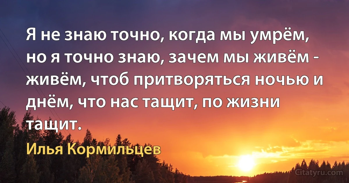 Я не знаю точно, когда мы умрём, но я точно знаю, зачем мы живём -
живём, чтоб притворяться ночью и днём, что нас тащит, по жизни тащит. (Илья Кормильцев)