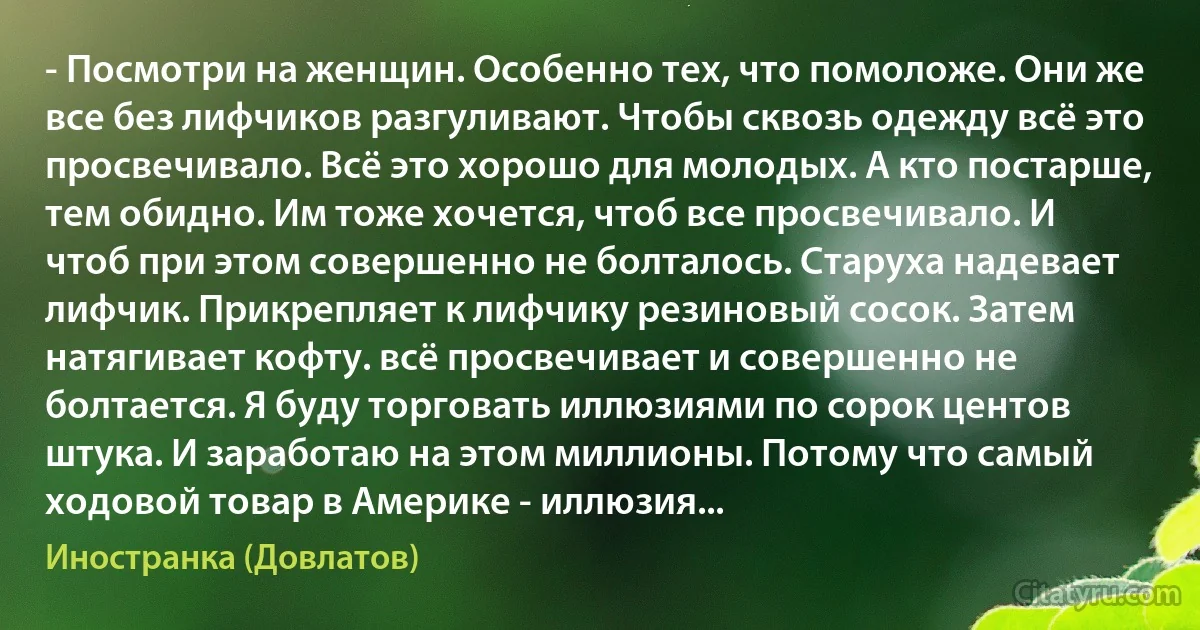 - Посмотри на женщин. Особенно тех, что помоложе. Они же все без лифчиков разгуливают. Чтобы сквозь одежду всё это просвечивало. Всё это хорошо для молодых. А кто постарше, тем обидно. Им тоже хочется, чтоб все просвечивало. И чтоб при этом совершенно не болталось. Старуха надевает лифчик. Прикрепляет к лифчику резиновый сосок. Затем натягивает кофту. всё просвечивает и совершенно не болтается. Я буду торговать иллюзиями по сорок центов штука. И заработаю на этом миллионы. Потому что самый ходовой товар в Америке - иллюзия... (Иностранка (Довлатов))