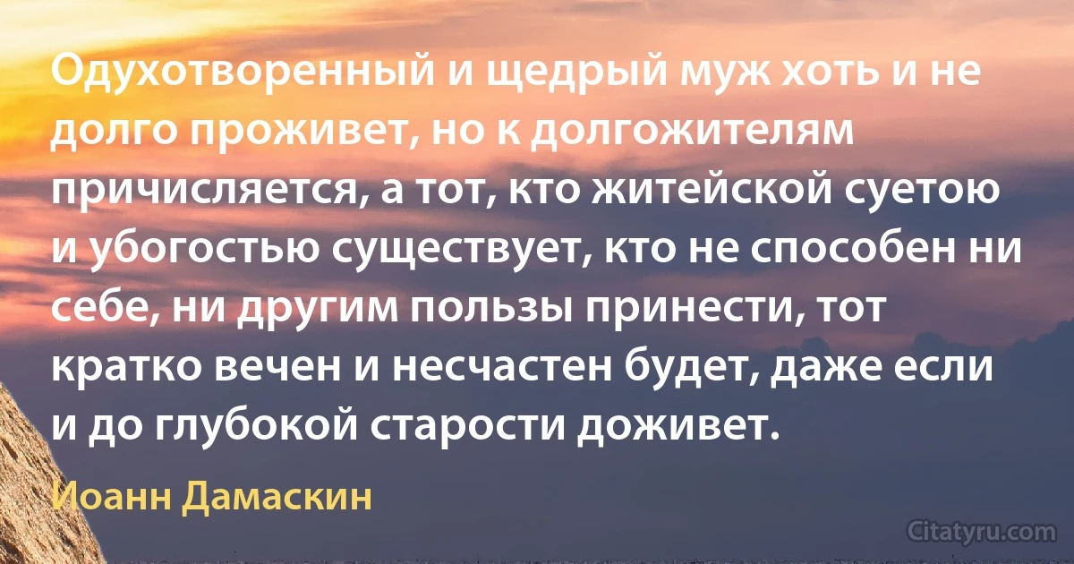 Одухотворенный и щедрый муж хоть и не долго проживет, но к долгожителям причисляется, а тот, кто житейской суетою и убогостью существует, кто не способен ни себе, ни другим пользы принести, тот кратко вечен и несчастен будет, даже если и до глубокой старости доживет. (Иоанн Дамаскин)