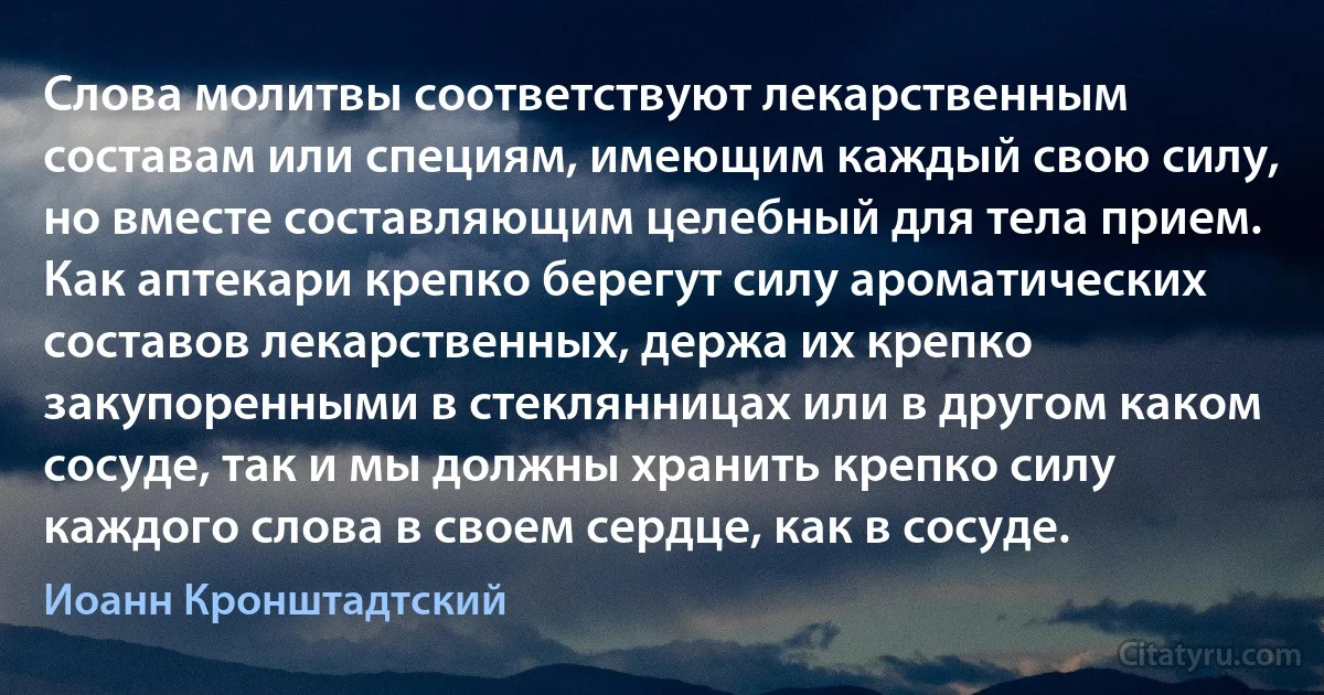 Слова молитвы соответствуют лекарственным составам или специям, имеющим каждый свою силу, но вместе составляющим целебный для тела прием. Как аптекари крепко берегут силу ароматических составов лекарственных, держа их крепко закупоренными в стеклянницах или в другом каком сосуде, так и мы должны хранить крепко силу каждого слова в своем сердце, как в сосуде. (Иоанн Кронштадтский)