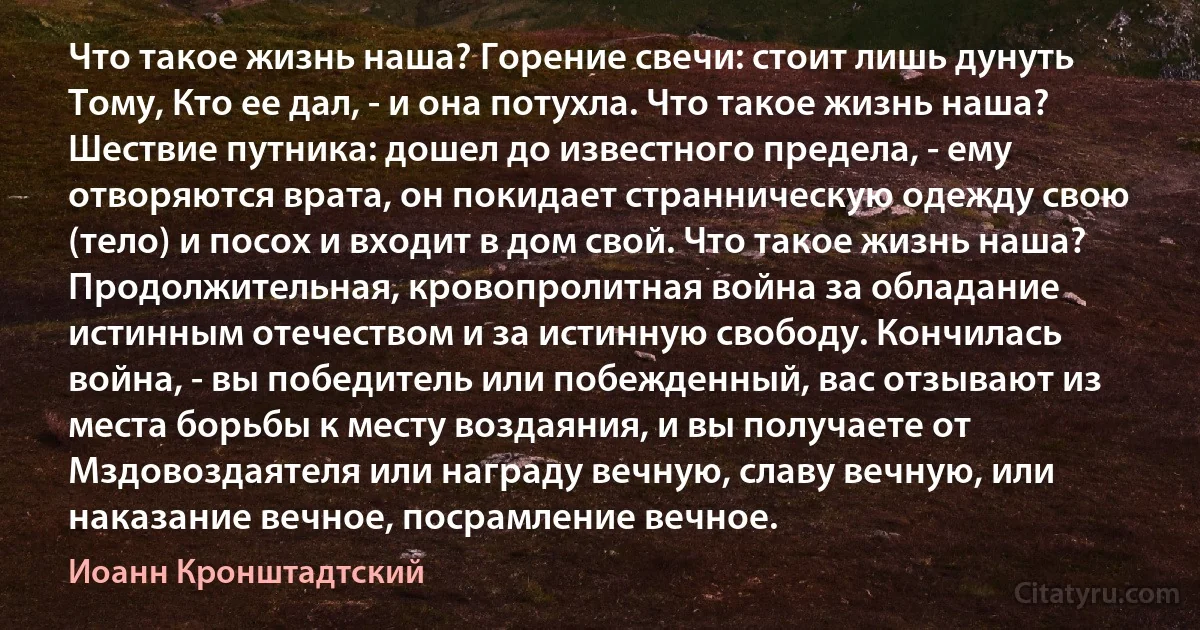 Что такое жизнь наша? Горение свечи: стоит лишь дунуть Тому, Кто ее дал, - и она потухла. Что такое жизнь наша? Шествие путника: дошел до известного предела, - ему отворяются врата, он покидает странническую одежду свою (тело) и посох и входит в дом свой. Что такое жизнь наша? Продолжительная, кровопролитная война за обладание истинным отечеством и за истинную свободу. Кончилась война, - вы победитель или побежденный, вас отзывают из места борьбы к месту воздаяния, и вы получаете от Мздовоздаятеля или награду вечную, славу вечную, или наказание вечное, посрамление вечное. (Иоанн Кронштадтский)