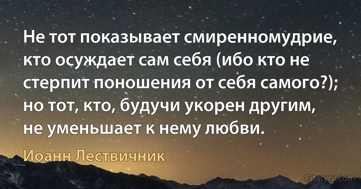 Не тот показывает смиренномудрие, кто осуждает сам себя (ибо кто не стерпит поношения от себя самого?); но тот, кто, будучи укорен другим, не уменьшает к нему любви. (Иоанн Лествичник)