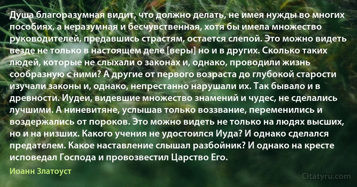 Душа благоразумная видит, что должно делать, не имея нужды во многих пособиях, а неразумная и бесчувственная, хотя бы имела множество руководителей, предавшись страстям, остается слепой. Это можно видеть везде не только в настоящем деле [веры] но и в других. Сколько таких людей, которые не слыхали о законах и, однако, проводили жизнь сообразную с ними? А другие от первого возраста до глубокой старости изучали законы и, однако, непрестанно нарушали их. Так бывало и в древности. Иудеи, видевшие множество знамений и чудес, не сделались лучшими. А ниневитяне, услышав только воззвание, переменились и воздержались от пороков. Это можно видеть не только на людях высших, но и на низших. Какого учения не удостоился Иуда? И однако сделался предателем. Какое наставление слышал разбойник? И однако на кресте исповедал Господа и провозвестил Царство Его. (Иоанн Златоуст)