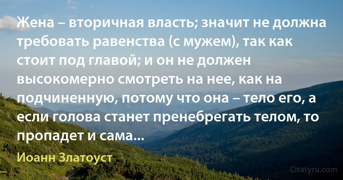 Жена – вторичная власть; значит не должна требовать равенства (с мужем), так как стоит под главой; и он не должен высокомерно смотреть на нее, как на подчиненную, потому что она – тело его, а если голова станет пренебрегать телом, то пропадет и сама... (Иоанн Златоуст)