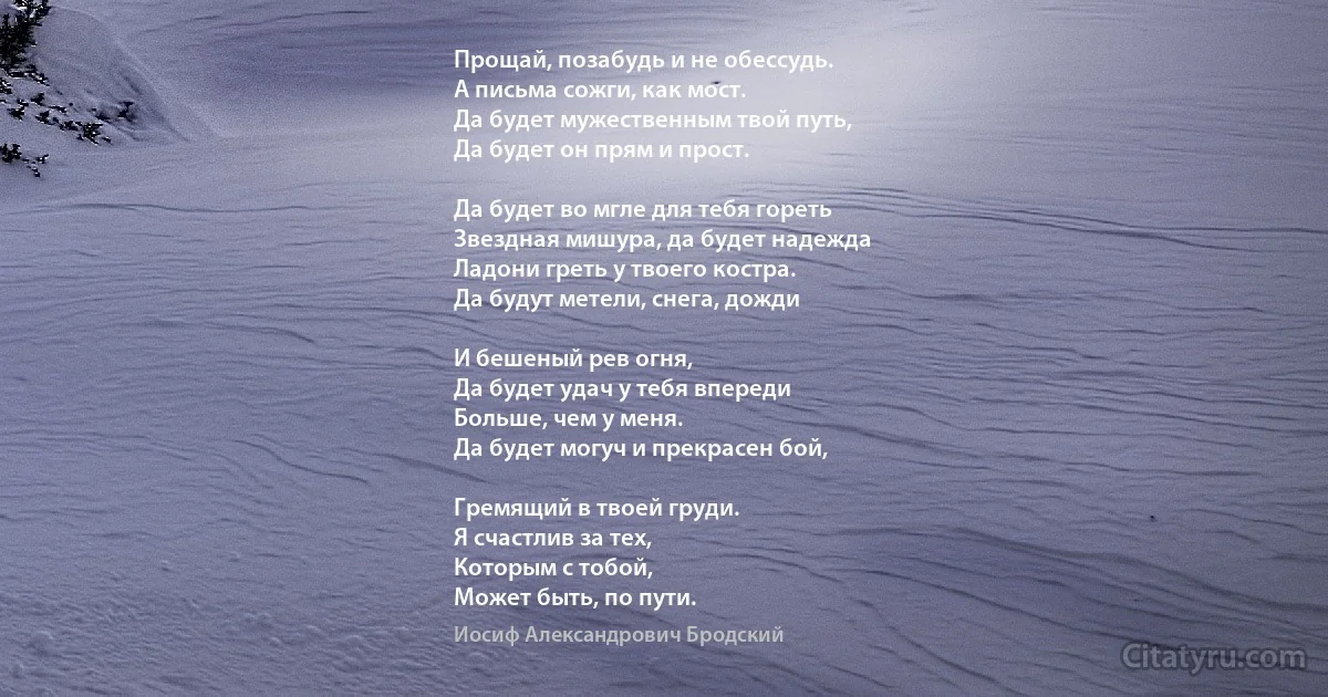 Прощай, позабудь и не обессудь.
А письма сожги, как мост.
Да будет мужественным твой путь,
Да будет он прям и прост.

Да будет во мгле для тебя гореть
Звездная мишура, да будет надежда
Ладони греть у твоего костра.
Да будут метели, снега, дожди

И бешеный рев огня,
Да будет удач у тебя впереди
Больше, чем у меня.
Да будет могуч и прекрасен бой,

Гремящий в твоей груди.
Я счастлив за тех,
Которым с тобой,
Может быть, по пути. (Иосиф Александрович Бродский)