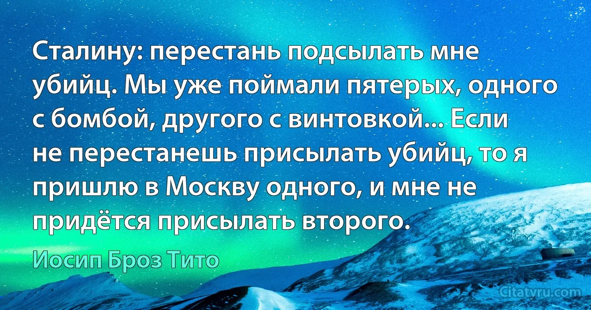 Сталину: перестань подсылать мне убийц. Мы уже поймали пятерых, одного с бомбой, другого с винтовкой... Если не перестанешь присылать убийц, то я пришлю в Москву одного, и мне не придётся присылать второго. (Иосип Броз Тито)