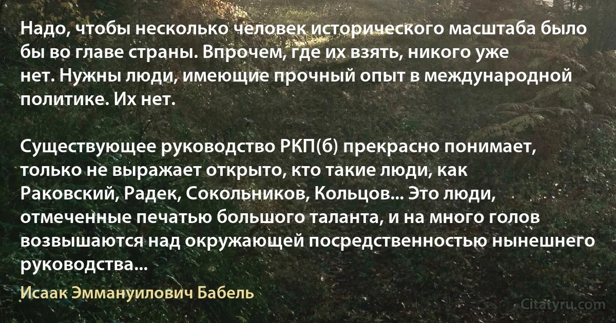 Надо, чтобы несколько человек исторического масштаба было бы во главе страны. Впрочем, где их взять, никого уже нет. Нужны люди, имеющие прочный опыт в международной политике. Их нет.

Существующее руководство РКП(б) прекрасно понимает, только не выражает открыто, кто такие люди, как Раковский, Радек, Сокольников, Кольцов... Это люди, отмеченные печатью большого таланта, и на много голов возвышаются над окружающей посредственностью нынешнего руководства... (Исаак Эммануилович Бабель)