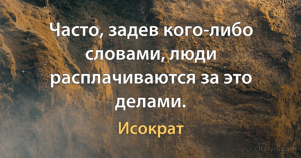 Часто, задев кого-либо словами, люди расплачиваются за это делами. (Исократ)