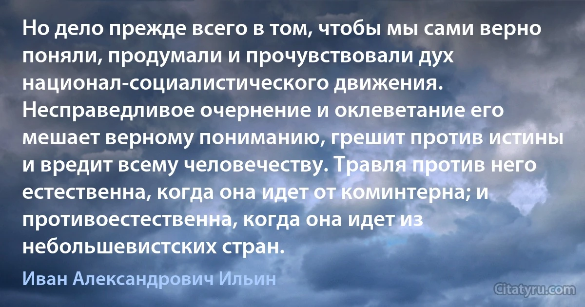 Но дело прежде всего в том, чтобы мы сами верно поняли, продумали и прочувствовали дух национал-социалистического движения. Несправедливое очернение и оклеветание его мешает верному пониманию, грешит против истины и вредит всему человечеству. Травля против него естественна, когда она идет от коминтерна; и противоестественна, когда она идет из небольшевистских стран. (Иван Александрович Ильин)