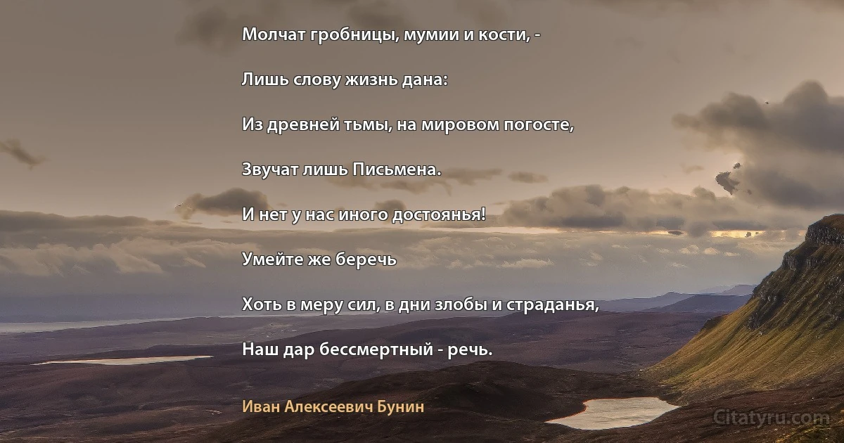 Молчат гробницы, мумии и кости, -

Лишь слову жизнь дана:

Из древней тьмы, на мировом погосте,

Звучат лишь Письмена.

И нет у нас иного достоянья!

Умейте же беречь

Хоть в меру сил, в дни злобы и страданья,

Наш дар бессмертный - речь. (Иван Алексеевич Бунин)