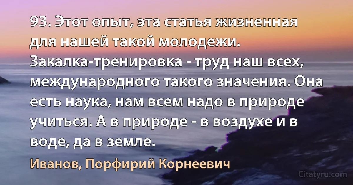 93. Этот опыт, эта статья жизненная для нашей такой молодежи. Закалка-тренировка - труд наш всех, международного такого значения. Она есть наука, нам всем надо в природе учиться. А в природе - в воздухе и в воде, да в земле. (Иванов, Порфирий Корнеевич)