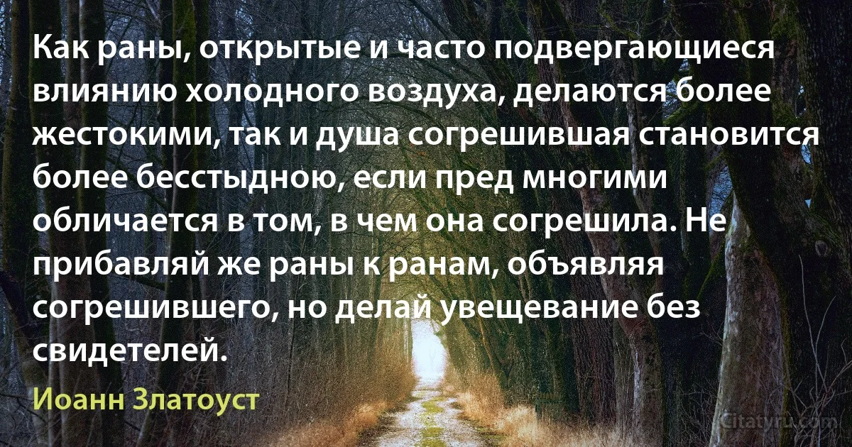 Как раны, открытые и часто подвергающиеся влиянию холодного воздуха, делаются более жестокими, так и душа согрешившая становится более бесстыдною, если пред многими обличается в том, в чем она согрешила. Не прибавляй же раны к ранам, объявляя согрешившего, но делай увещевание без свидетелей. (Иоанн Златоуст)
