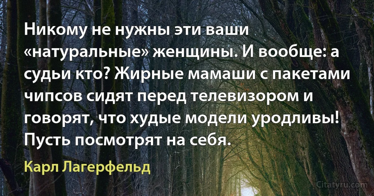 Никому не нужны эти ваши «натуральные» женщины. И вообще: а судьи кто? Жирные мамаши с пакетами чипсов сидят перед телевизором и говорят, что худые модели уродливы! Пусть посмотрят на себя. (Карл Лагерфельд)