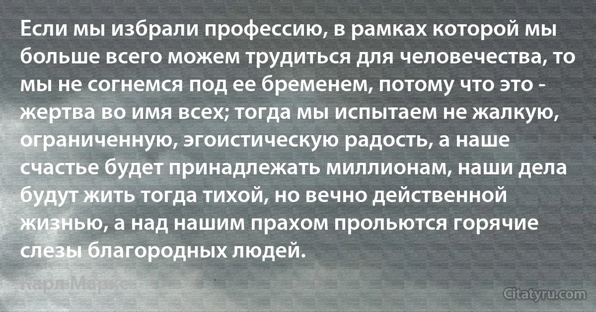 Если мы избрали профессию, в рамках которой мы больше всего можем трудиться для человечества, то мы не согнемся под ее бременем, потому что это - жертва во имя всех; тогда мы испытаем не жалкую, ограниченную, эгоистическую радость, а наше счастье будет принадлежать миллионам, наши дела будут жить тогда тихой, но вечно действенной жизнью, а над нашим прахом прольются горячие слезы благородных людей. (Карл Маркс)