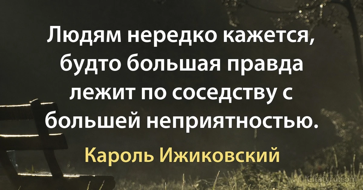 Людям нередко кажется, будто большая правда лежит по соседству с большей неприятностью. (Кароль Ижиковский)