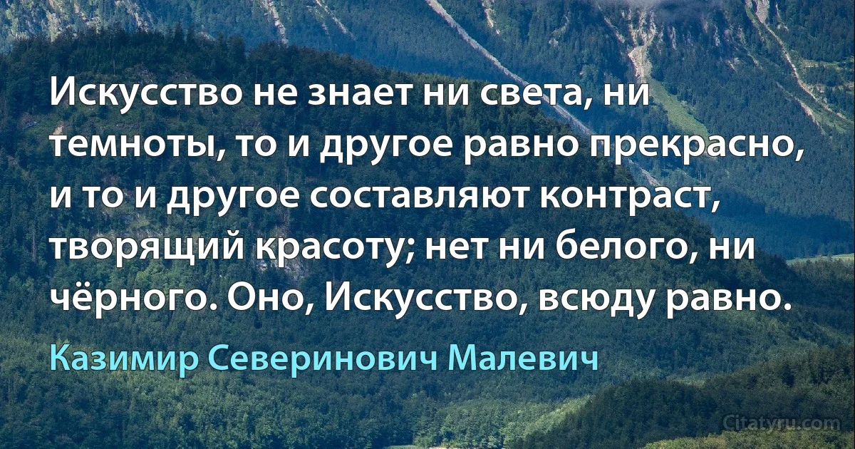 Искусство не знает ни света, ни темноты, то и другое равно прекрасно, и то и другое составляют контраст, творящий красоту; нет ни белого, ни чёрного. Оно, Искусство, всюду равно. (Казимир Северинович Малевич)