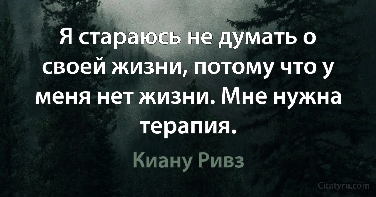 Я стараюсь не думать о своей жизни, потому что у меня нет жизни. Мне нужна терапия. (Киану Ривз)